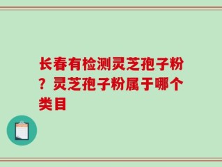 长春有检测灵芝孢子粉？灵芝孢子粉属于哪个类目
