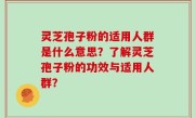 灵芝孢子粉的适用人群是什么意思？了解灵芝孢子粉的功效与适用人群？