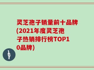 灵芝孢子销量前十品牌(2021年度灵芝孢子热销排行榜TOP10品牌)