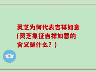 灵芝为何代表吉祥如意(灵芝象征吉祥如意的含义是什么？)