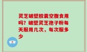 灵芝破壁胶囊空腹食用吗？破壁灵芝孢子粉每天服用几次，每次服多少