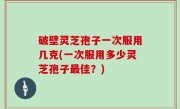 破壁灵芝孢子一次服用几克(一次服用多少灵芝孢子最佳？)