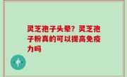 灵芝孢子头晕？灵芝孢子粉真的可以提高免疫力吗