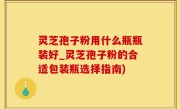 灵芝孢子粉用什么瓶瓶装好_灵芝孢子粉的合适包装瓶选择指南)