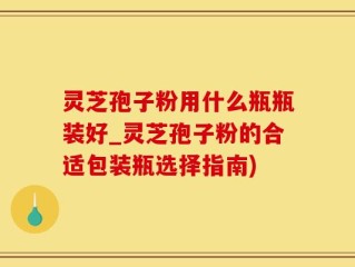 灵芝孢子粉用什么瓶瓶装好_灵芝孢子粉的合适包装瓶选择指南)