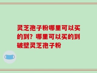 灵芝孢子粉哪里可以买的到？哪里可以买的到破壁灵芝孢子粉
