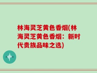 林海灵芝黄色香烟(林海灵芝黄色香烟：新时代贵族品味之选)