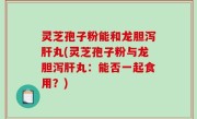 灵芝孢子粉能和龙胆泻肝丸(灵芝孢子粉与龙胆泻肝丸：能否一起食用？)