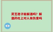 灵芝孢子能解酒吗？解酒药吃上对人有伤害吗