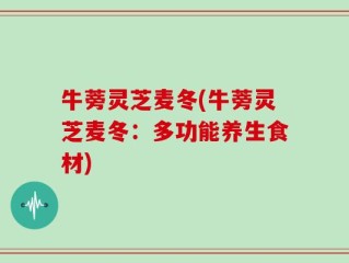 牛蒡灵芝麦冬(牛蒡灵芝麦冬：多功能养生食材)
