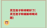灵芝孢子粉咳嗽好了(灵芝孢子粉缓解咳嗽问题)