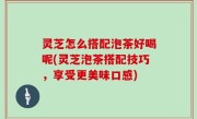 灵芝怎么搭配泡茶好喝呢(灵芝泡茶搭配技巧，享受更美味口感)