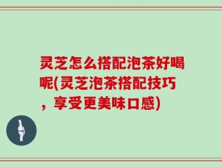 灵芝怎么搭配泡茶好喝呢(灵芝泡茶搭配技巧，享受更美味口感)
