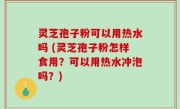 灵芝孢子粉可以用热水吗 (灵芝孢子粉怎样食用？可以用热水冲泡吗？)