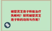 破壁灵芝孢子粉能治疗失眠吗？探究破壁灵芝孢子粉的功效与作用？
