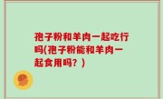 孢子粉和羊肉一起吃行吗(孢子粉能和羊肉一起食用吗？)