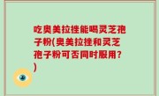 吃奥美拉挫能喝灵芝孢子粉(奥美拉挫和灵芝孢子粉可否同时服用？)