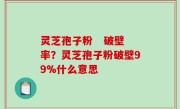 灵芝孢子粉   破壁率？灵芝孢子粉破壁99%什么意思