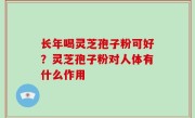 长年喝灵芝孢子粉可好？灵芝孢子粉对人体有什么作用