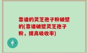 靠谱的灵芝孢子粉破壁的(靠谱破壁灵芝孢子粉，提高吸收率)