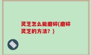 灵芝怎么能磨碎(磨碎灵芝的方法？)