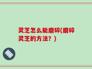 灵芝怎么能磨碎(磨碎灵芝的方法？)