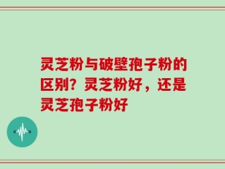灵芝粉与破壁孢子粉的区别？灵芝粉好，还是灵芝孢子粉好