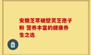 安徽芝萃破壁灵芝孢子粉 营养丰富的健康养生之选