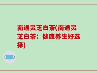 南通灵芝白茶(南通灵芝白茶：健康养生好选择)