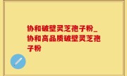 协和破壁灵芝孢子粉_协和高品质破壁灵芝孢子粉