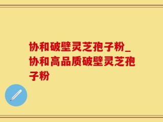 协和破壁灵芝孢子粉_协和高品质破壁灵芝孢子粉