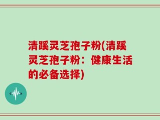 清蹊灵芝孢子粉(清蹊灵芝孢子粉：健康生活的必备选择)