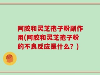 阿胶和灵芝孢子粉副作用(阿胶和灵芝孢子粉的不良反应是什么？)
