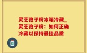 灵芝孢子粉冰箱冷藏_灵芝孢子粉：如何正确冷藏以保持最佳品质