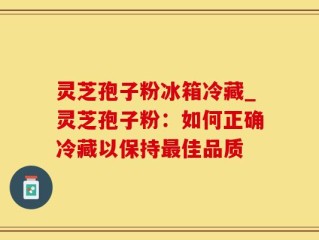 灵芝孢子粉冰箱冷藏_灵芝孢子粉：如何正确冷藏以保持最佳品质