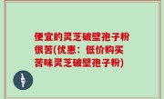 便宜的灵芝破壁孢子粉很苦(优惠：低价购买苦味灵芝破壁孢子粉)