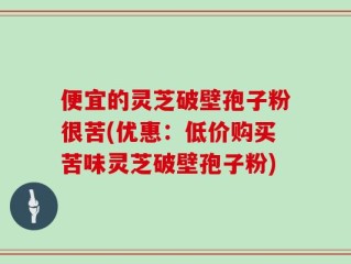 便宜的灵芝破壁孢子粉很苦(优惠：低价购买苦味灵芝破壁孢子粉)