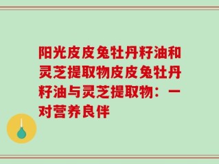 阳光皮皮兔牡丹籽油和灵芝提取物皮皮兔牡丹籽油与灵芝提取物：一对营养良伴