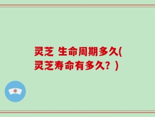 灵芝 生命周期多久(灵芝寿命有多久？)