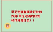 灵芝泡酒有哪些好处和作用(灵芝泡酒的好处和作用是什么？)