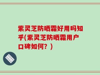 紫灵芝防晒霜好用吗知乎(紫灵芝防晒霜用户口碑如何？)