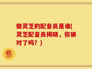 做灵芝的配音员是谁(灵芝配音员揭晓，你猜对了吗？)