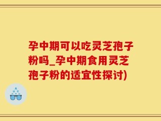 孕中期可以吃灵芝孢子粉吗_孕中期食用灵芝孢子粉的适宜性探讨)