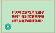 肝火旺适合吃灵芝孢子粉吗？探讨灵芝孢子粉对肝火旺的调理作用？