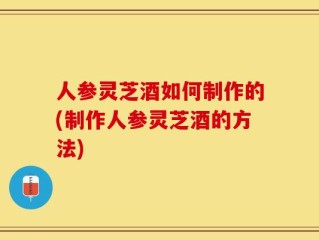 人参灵芝酒如何制作的(制作人参灵芝酒的方法)