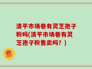 清平市场巷有灵芝孢子粉吗(清平市场巷有灵芝孢子粉售卖吗？)