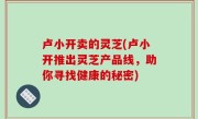卢小开卖的灵芝(卢小开推出灵芝产品线，助你寻找健康的秘密)
