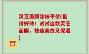 灵芝面膜涂抹平价(低价好效！试试这款灵芝面膜，祛痘美白又保湿)