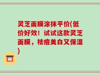 灵芝面膜涂抹平价(低价好效！试试这款灵芝面膜，祛痘美白又保湿)
