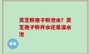 灵芝粉孢子粉泡水？灵芝孢子粉开水还是温水泡